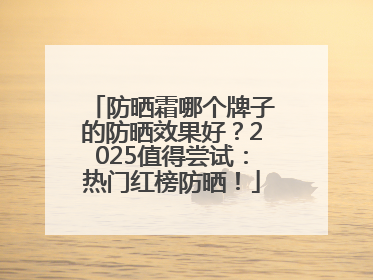 防晒霜哪个牌子的防晒效果好？2025值得尝试：热门红榜防晒！