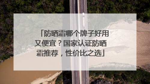 防晒霜哪个牌子好用又便宜？国家认证防晒霜推荐，性价比之选