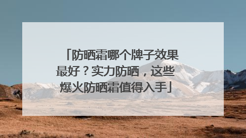 防晒霜哪个牌子效果最好？实力防晒，这些爆火防晒霜值得入手