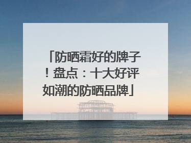 防晒霜好的牌子！盘点：十大好评如潮的防晒品牌