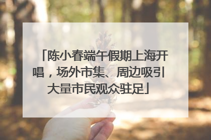 陈小春端午假期上海开唱，场外市集、周边吸引大量市民观众驻足