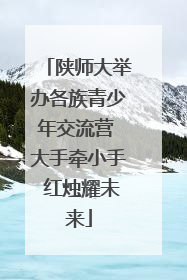 陕师大举办各族青少年交流营 大手牵小手 红烛耀未来