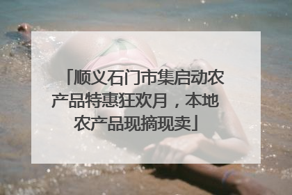 顺义石门市集启动农产品特惠狂欢月，本地农产品现摘现卖