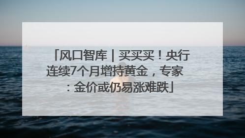 风口智库｜买买买！央行连续7个月增持黄金，专家：金价或仍易涨难跌