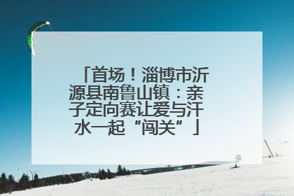 首场！淄博市沂源县南鲁山镇：亲子定向赛让爱与汗水一起“闯关”