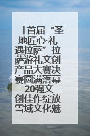 首届“圣地匠心·礼遇拉萨”拉萨游礼文创产品大赛决赛圆满落幕 20强文创佳作绽放雪域文化魅力
