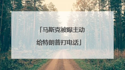 马斯克被曝主动给特朗普打电话