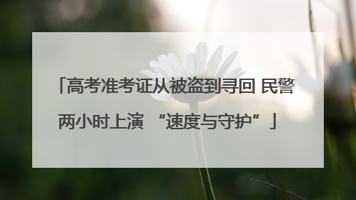 高考准考证从被盗到寻回 民警两小时上演 “速度与守护”