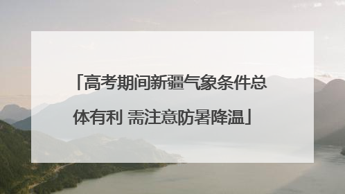 高考期间新疆气象条件总体有利 需注意防暑降温