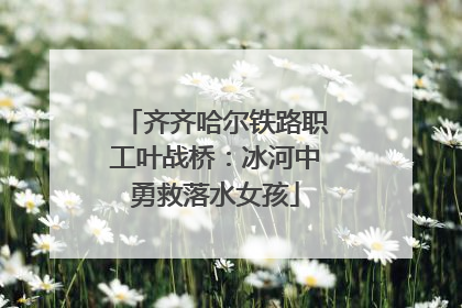 齐齐哈尔铁路职工叶战桥：冰河中勇救落水女孩