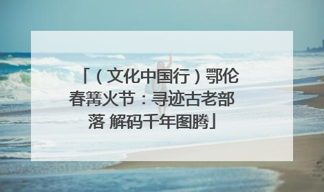 （文化中国行）鄂伦春篝火节：寻迹古老部落 解码千年图腾
