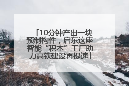 10分钟产出一块预制构件，启东这座智能“积木”工厂助力高铁建设再提速