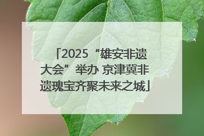 2025“雄安非遗大会”举办 京津冀非遗瑰宝齐聚未来之城