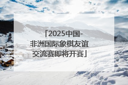 2025中国-非洲国际象棋友谊交流赛即将开赛