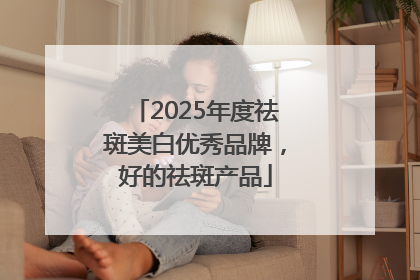 2025年度祛斑美白优秀品牌，好的祛斑产品