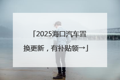 2025海口汽车置换更新，有补贴领→