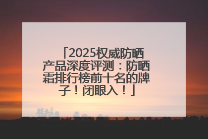 2025权威防晒产品深度评测：防晒霜排行榜前十名的牌子！闭眼入！