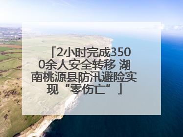 2小时完成3500余人安全转移 湖南桃源县防汛避险实现“零伤亡”