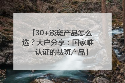 30+淡斑产品怎么选？大户分享：国家唯一认证的祛斑产品