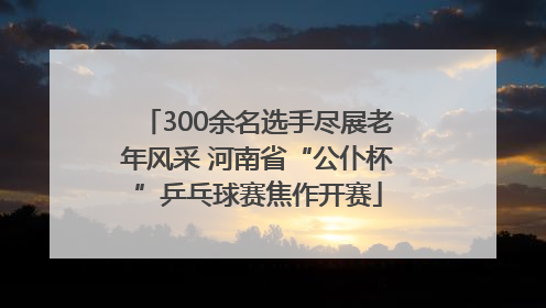 300余名选手尽展老年风采 河南省“公仆杯”乒乓球赛焦作开赛