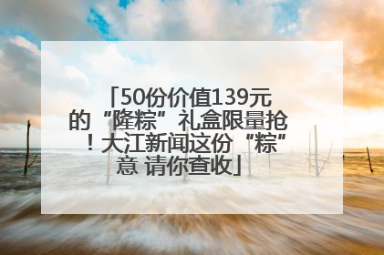50份价值139元的“隆粽”礼盒限量抢！大江新闻这份“粽”意 请你查收